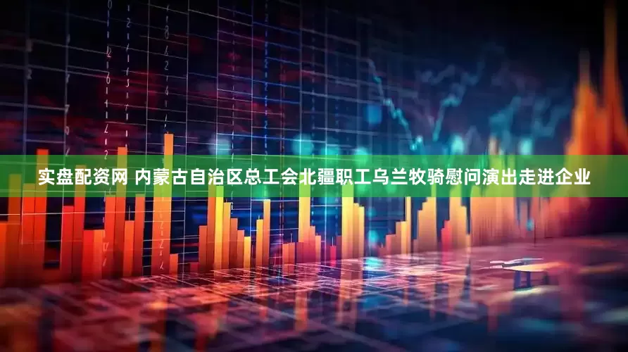 实盘配资网 内蒙古自治区总工会北疆职工乌兰牧骑慰问演出走进企业
