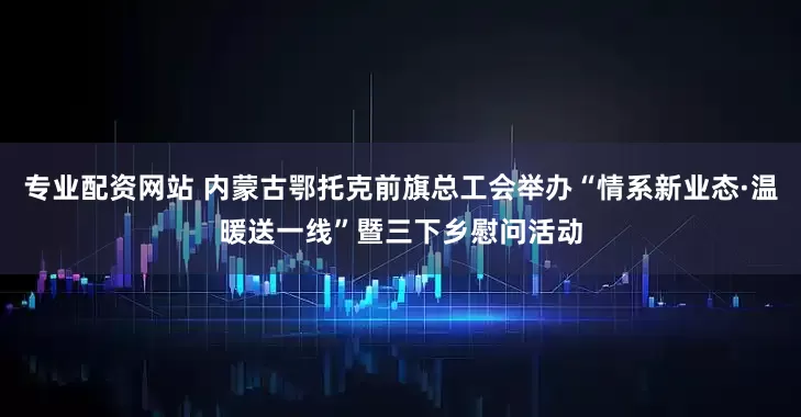 专业配资网站 内蒙古鄂托克前旗总工会举办“情系新业态·温暖送一线”暨三下乡慰问活动