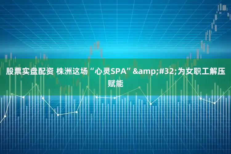 股票实盘配资 株洲这场“心灵SPA”&#32;为女职工解压赋能