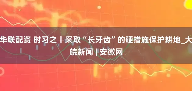 华联配资 时习之丨采取“长牙齿”的硬措施保护耕地_大皖新闻 | 安徽网