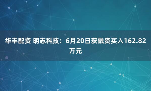 华丰配资 明志科技：6月20日获融资买入162.82万元