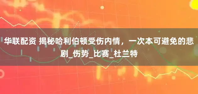 华联配资 揭秘哈利伯顿受伤内情，一次本可避免的悲剧_伤势_比赛_杜兰特