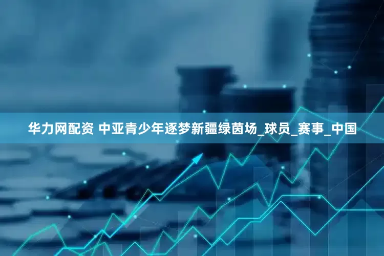 华力网配资 中亚青少年逐梦新疆绿茵场_球员_赛事_中国