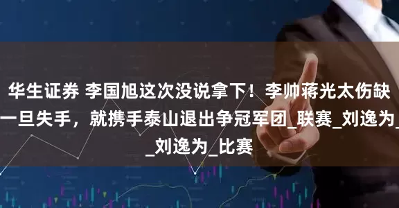 华生证券 李国旭这次没说拿下！李帅蒋光太伤缺 海港一旦失手，就携手泰山退出争冠军团_联赛_刘逸为_比赛
