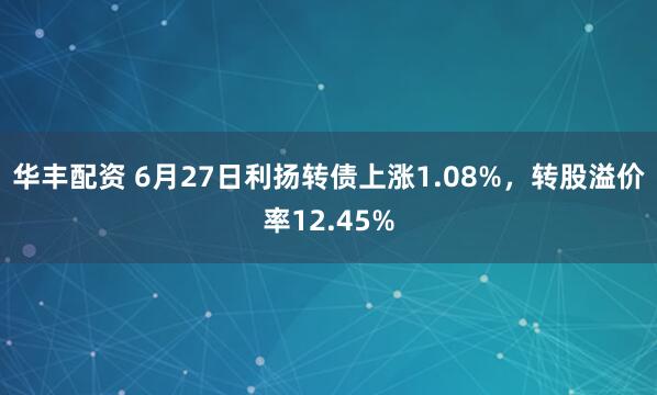 华丰配资 6月27日利扬转债上涨1.08%，转股溢价率12.45%