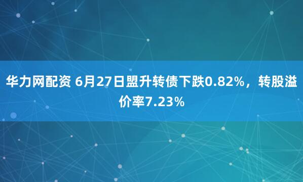 华力网配资 6月27日盟升转债下跌0.82%，转股溢价率7.23%