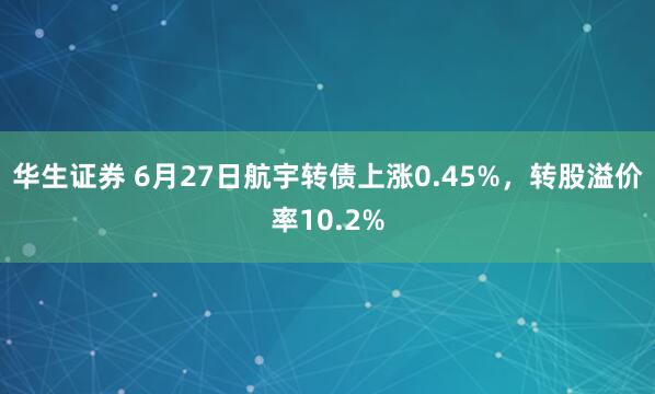 华生证券 6月27日航宇转债上涨0.45%，转股溢价率10.2%