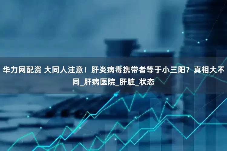 华力网配资 大同人注意！肝炎病毒携带者等于小三阳？真相大不同_肝病医院_肝脏_状态