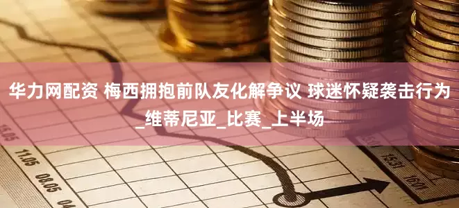 华力网配资 梅西拥抱前队友化解争议 球迷怀疑袭击行为_维蒂尼亚_比赛_上半场
