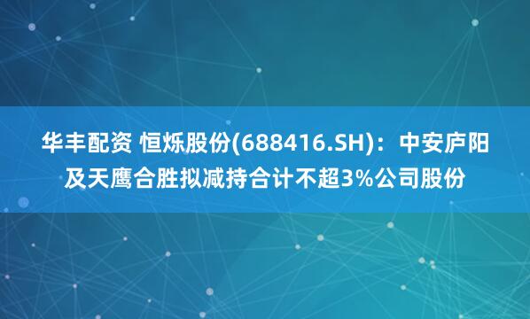 华丰配资 恒烁股份(688416.SH)：中安庐阳及天鹰合胜拟减持合计不超3%公司股份