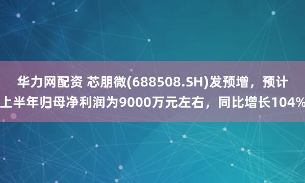 华力网配资 芯朋微(688508.SH)发预增，预计上半年归母净利润为9000万元左右，同比增长104%
