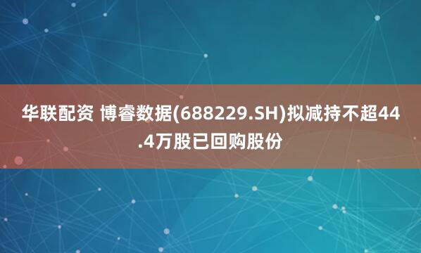 华联配资 博睿数据(688229.SH)拟减持不超44.4万股已回购股份