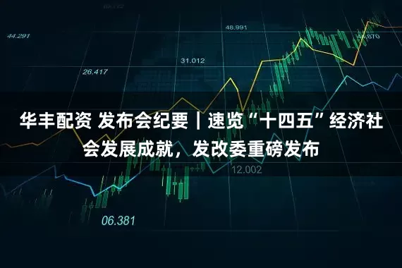 华丰配资 发布会纪要｜速览“十四五”经济社会发展成就，发改委重磅发布