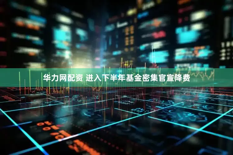 华力网配资 进入下半年基金密集官宣降费