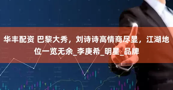 华丰配资 巴黎大秀，刘诗诗高情商尽显，江湖地位一览无余_李庚希_明星_品牌