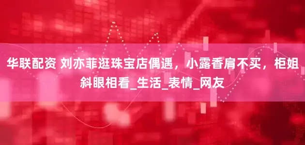 华联配资 刘亦菲逛珠宝店偶遇，小露香肩不买，柜姐斜眼相看_生活_表情_网友