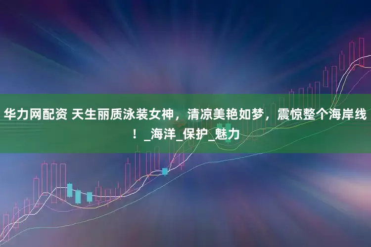 华力网配资 天生丽质泳装女神，清凉美艳如梦，震惊整个海岸线！_海洋_保护_魅力