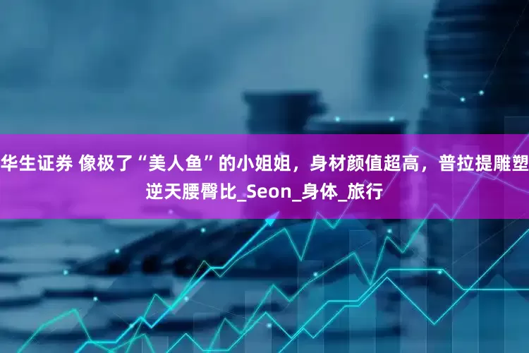 华生证券 像极了“美人鱼”的小姐姐，身材颜值超高，普拉提雕塑逆天腰臀比_Seon_身体_旅行