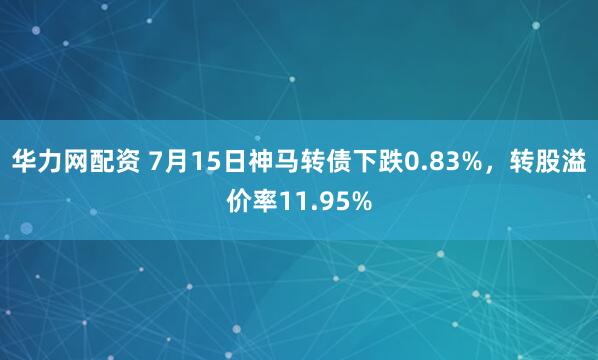 华力网配资 7月15日神马转债下跌0.83%，转股溢价率11.95%