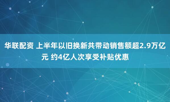 华联配资 上半年以旧换新共带动销售额超2.9万亿元 约4亿人次享受补贴优惠