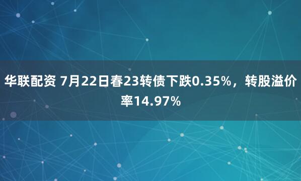 华联配资 7月22日春23转债下跌0.35%，转股溢价率14.97%