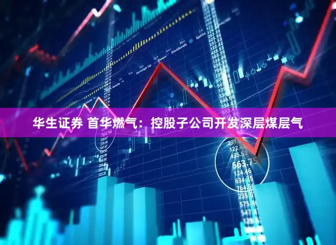 华生证券 首华燃气：控股子公司开发深层煤层气
