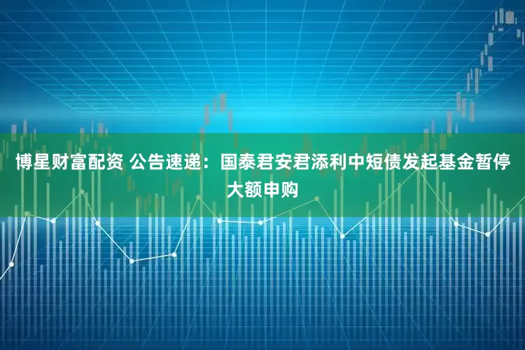 博星财富配资 公告速递：国泰君安君添利中短债发起基金暂停大额申购