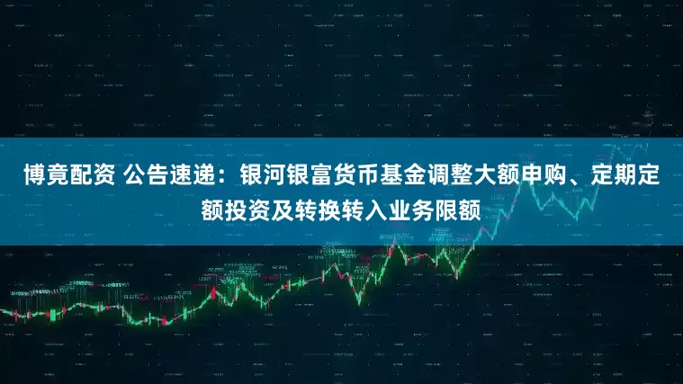 博竟配资 公告速递：银河银富货币基金调整大额申购、定期定额投资及转换转入业务限额