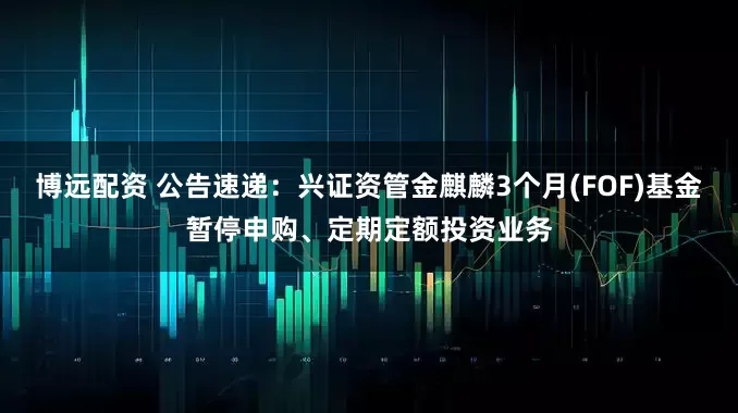 博远配资 公告速递：兴证资管金麒麟3个月(FOF)基金暂停申购、定期定额投资业务