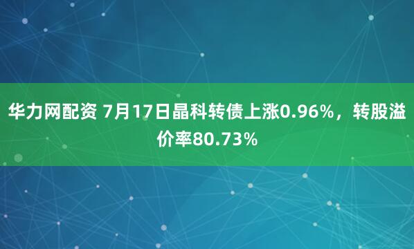 华力网配资 7月17日晶科转债上涨0.96%，转股溢价率80.73%