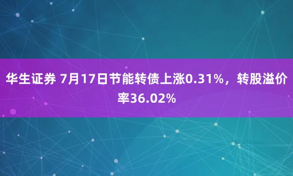 华生证券 7月17日节能转债上涨0.31%，转股溢价率36.02%