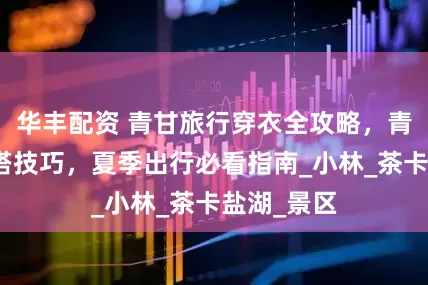 华丰配资 青甘旅行穿衣全攻略，青甘旅游穿搭技巧，夏季出行必看指南_小林_茶卡盐湖_景区