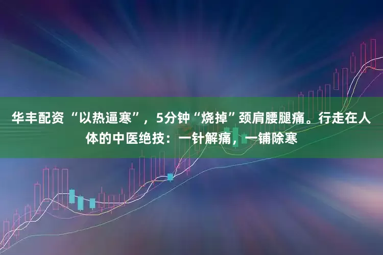 华丰配资 “以热逼寒”，5分钟“烧掉”颈肩腰腿痛。行走在人体的中医绝技：一针解痛，一铺除寒