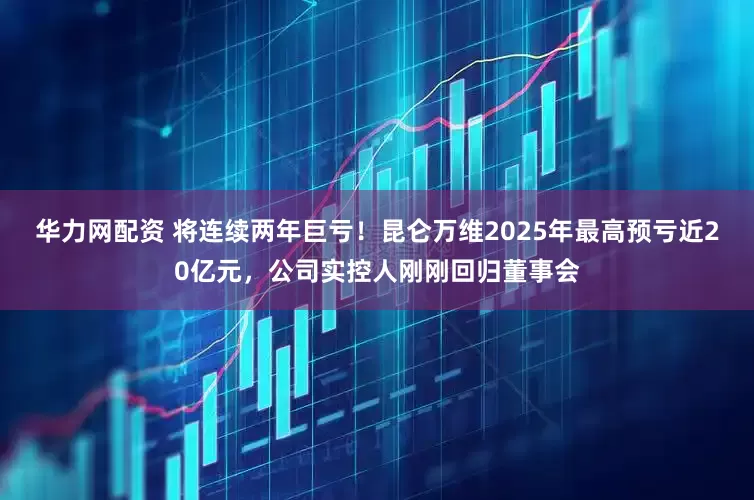 华力网配资 将连续两年巨亏！昆仑万维2025年最高预亏近20亿元，公司实控人刚刚回归董事会