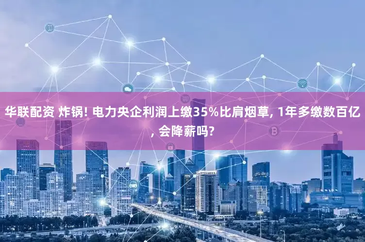 华联配资 炸锅! 电力央企利润上缴35%比肩烟草, 1年多缴数百亿, 会降薪吗?