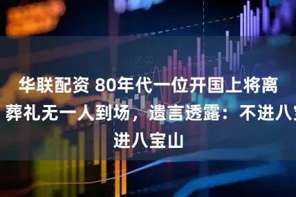 华联配资 80年代一位开国上将离世，葬礼无一人到场，遗言透露：不进八宝山